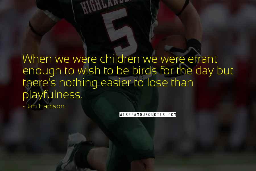 Jim Harrison Quotes: When we were children we were errant enough to wish to be birds for the day but there's nothing easier to lose than playfulness.