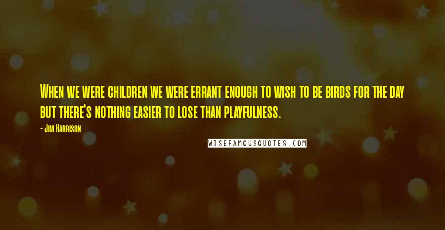 Jim Harrison Quotes: When we were children we were errant enough to wish to be birds for the day but there's nothing easier to lose than playfulness.