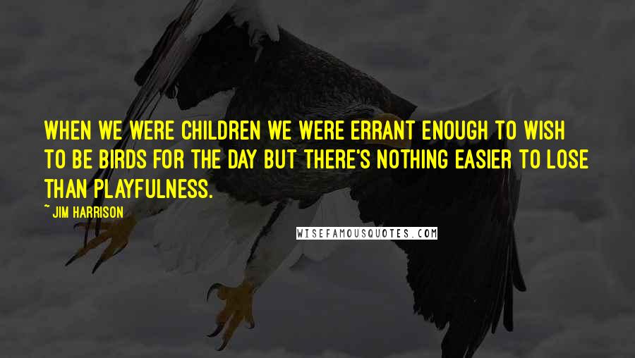 Jim Harrison Quotes: When we were children we were errant enough to wish to be birds for the day but there's nothing easier to lose than playfulness.