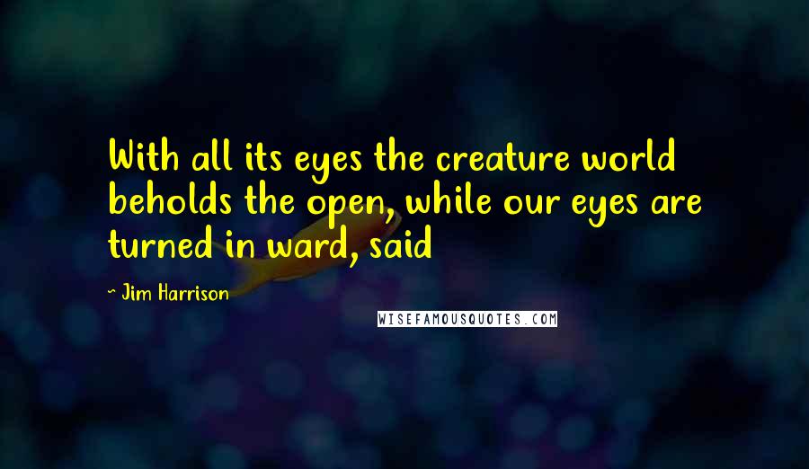 Jim Harrison Quotes: With all its eyes the creature world beholds the open, while our eyes are turned in ward, said