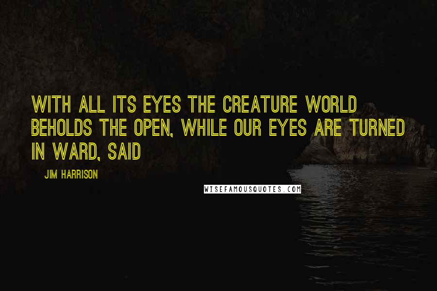 Jim Harrison Quotes: With all its eyes the creature world beholds the open, while our eyes are turned in ward, said