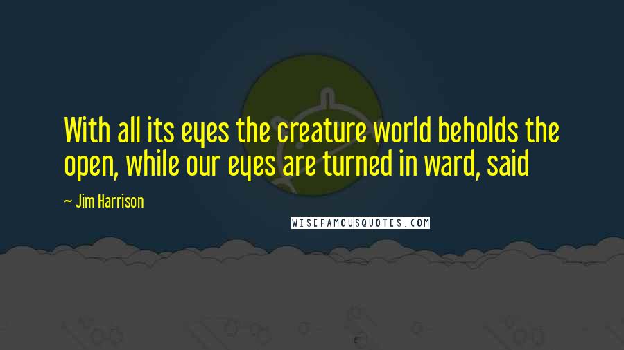 Jim Harrison Quotes: With all its eyes the creature world beholds the open, while our eyes are turned in ward, said