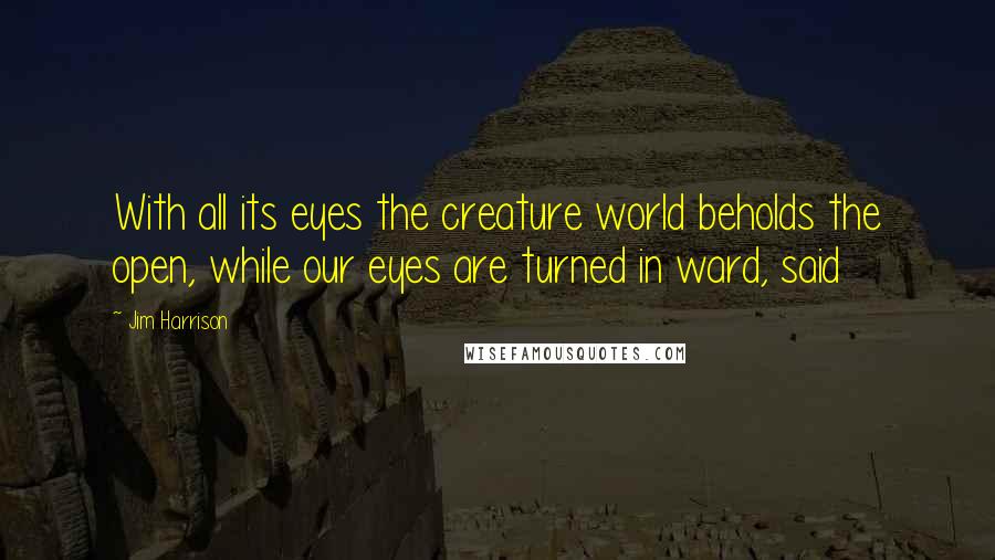 Jim Harrison Quotes: With all its eyes the creature world beholds the open, while our eyes are turned in ward, said