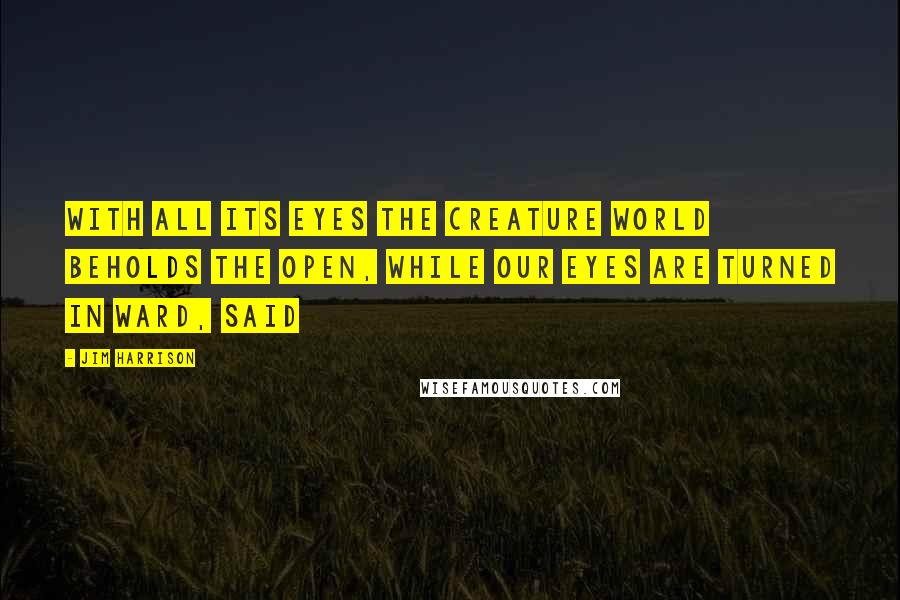 Jim Harrison Quotes: With all its eyes the creature world beholds the open, while our eyes are turned in ward, said