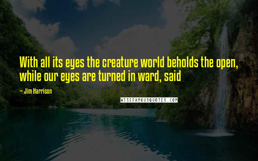Jim Harrison Quotes: With all its eyes the creature world beholds the open, while our eyes are turned in ward, said