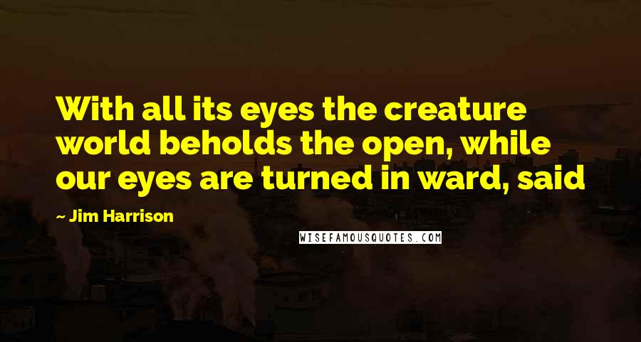 Jim Harrison Quotes: With all its eyes the creature world beholds the open, while our eyes are turned in ward, said