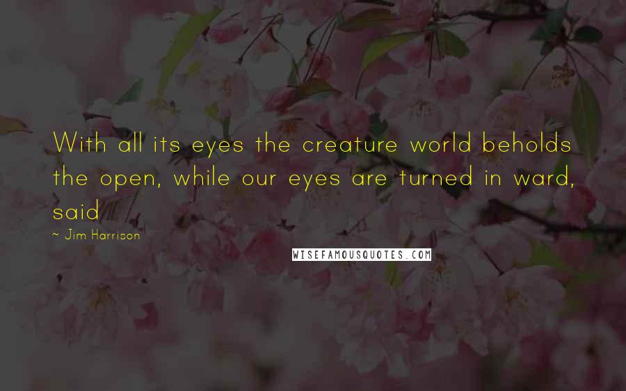 Jim Harrison Quotes: With all its eyes the creature world beholds the open, while our eyes are turned in ward, said
