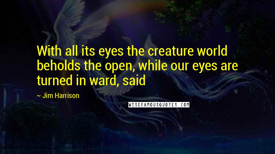 Jim Harrison Quotes: With all its eyes the creature world beholds the open, while our eyes are turned in ward, said
