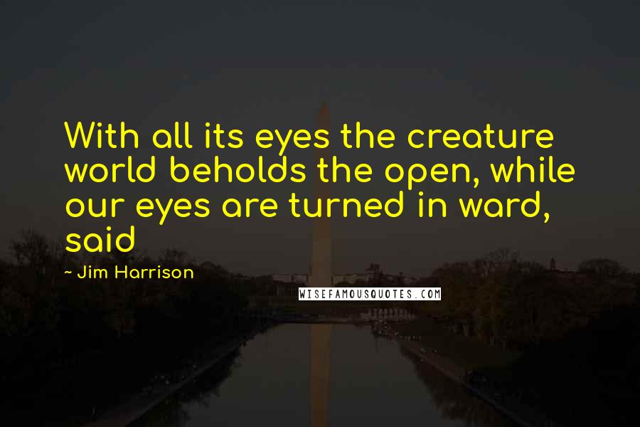 Jim Harrison Quotes: With all its eyes the creature world beholds the open, while our eyes are turned in ward, said