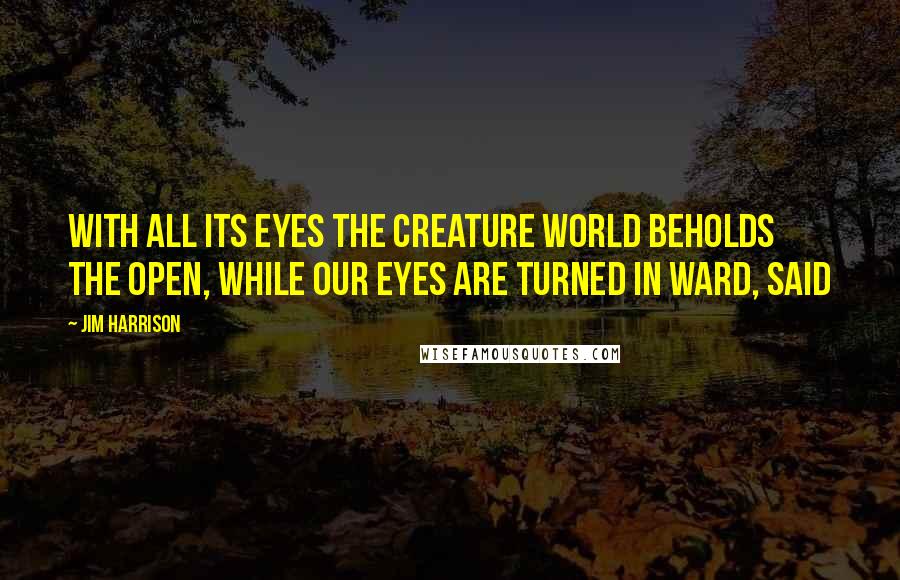 Jim Harrison Quotes: With all its eyes the creature world beholds the open, while our eyes are turned in ward, said