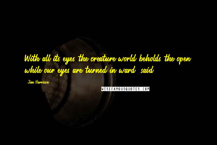 Jim Harrison Quotes: With all its eyes the creature world beholds the open, while our eyes are turned in ward, said