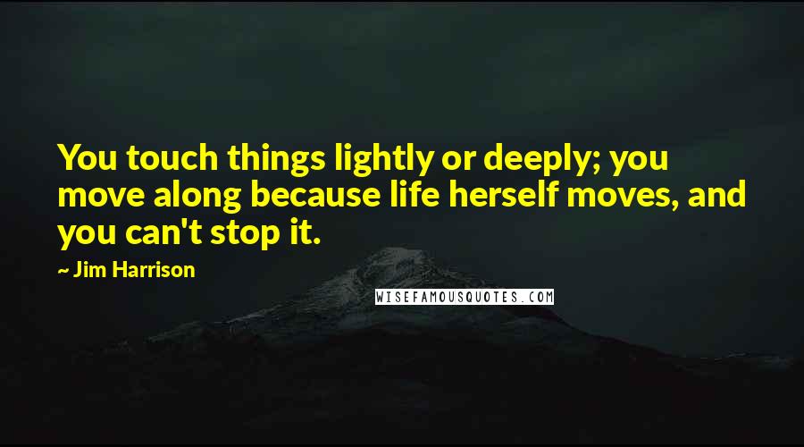 Jim Harrison Quotes: You touch things lightly or deeply; you move along because life herself moves, and you can't stop it.