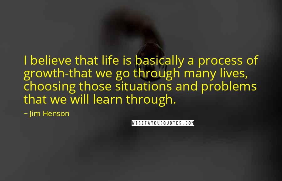 Jim Henson Quotes: I believe that life is basically a process of growth-that we go through many lives, choosing those situations and problems that we will learn through.