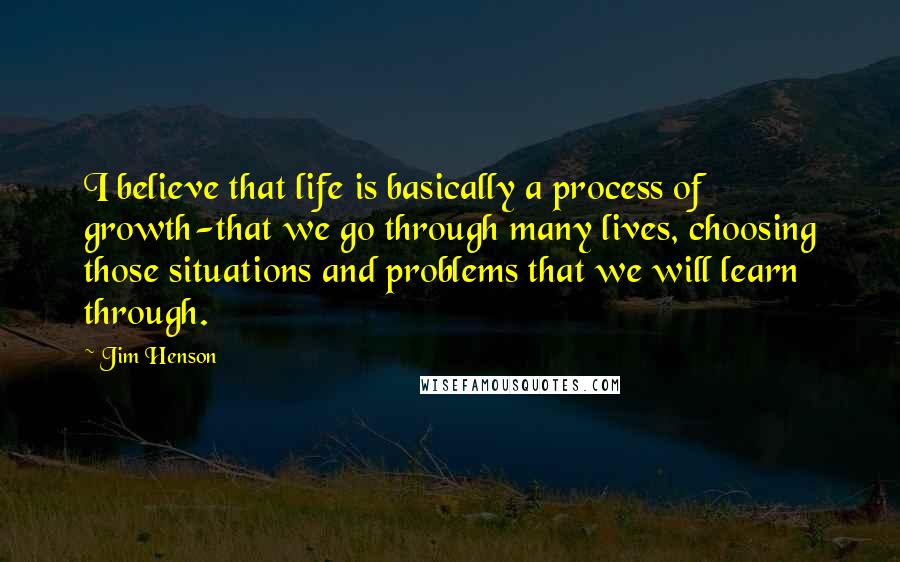 Jim Henson Quotes: I believe that life is basically a process of growth-that we go through many lives, choosing those situations and problems that we will learn through.