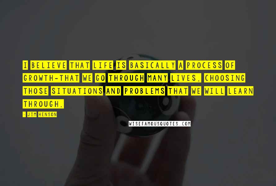 Jim Henson Quotes: I believe that life is basically a process of growth-that we go through many lives, choosing those situations and problems that we will learn through.