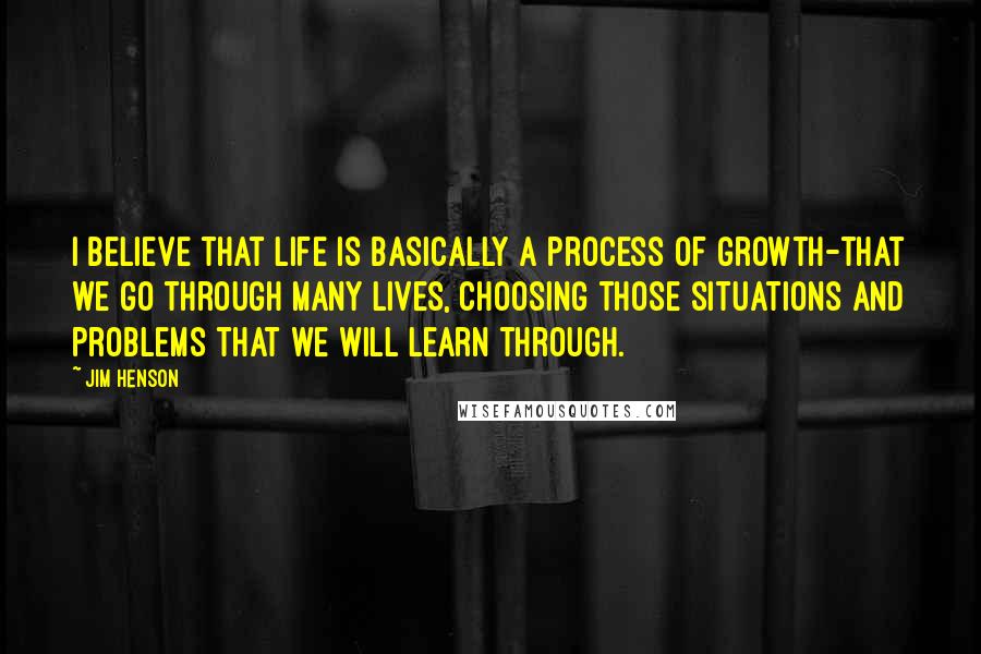 Jim Henson Quotes: I believe that life is basically a process of growth-that we go through many lives, choosing those situations and problems that we will learn through.