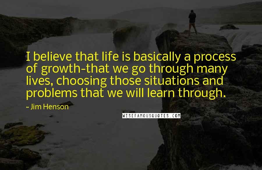 Jim Henson Quotes: I believe that life is basically a process of growth-that we go through many lives, choosing those situations and problems that we will learn through.