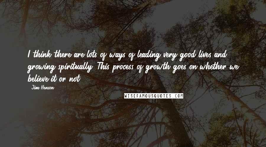 Jim Henson Quotes: I think there are lots of ways of leading very good lives and growing spiritually. This process of growth goes on whether we believe it or not.