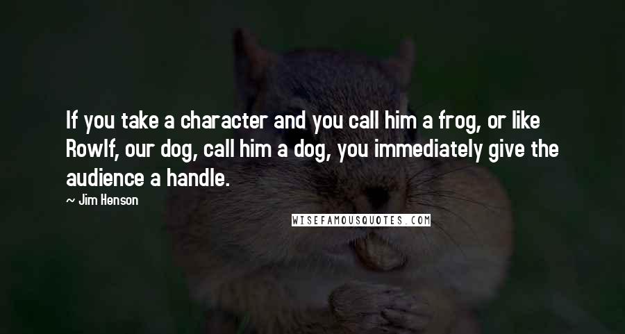 Jim Henson Quotes: If you take a character and you call him a frog, or like Rowlf, our dog, call him a dog, you immediately give the audience a handle.