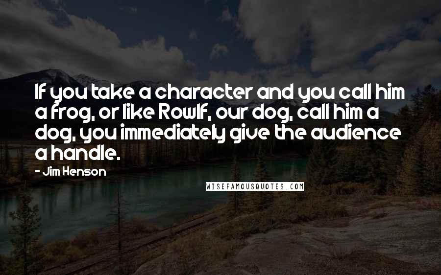 Jim Henson Quotes: If you take a character and you call him a frog, or like Rowlf, our dog, call him a dog, you immediately give the audience a handle.