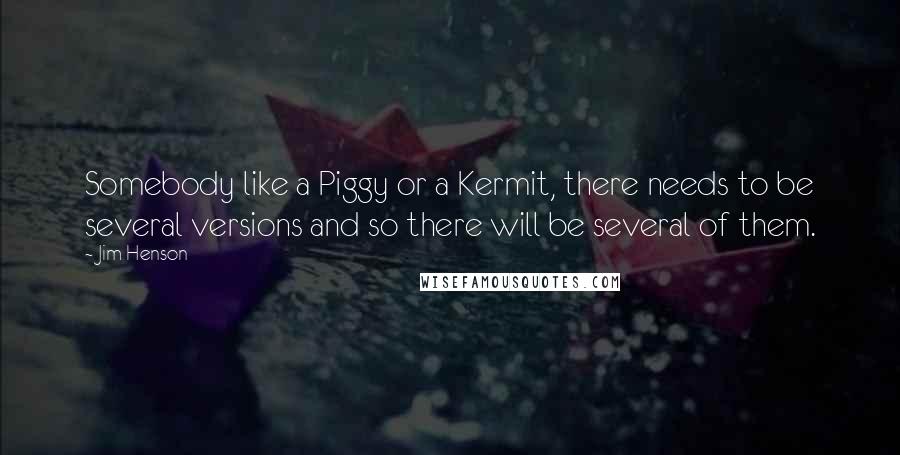 Jim Henson Quotes: Somebody like a Piggy or a Kermit, there needs to be several versions and so there will be several of them.