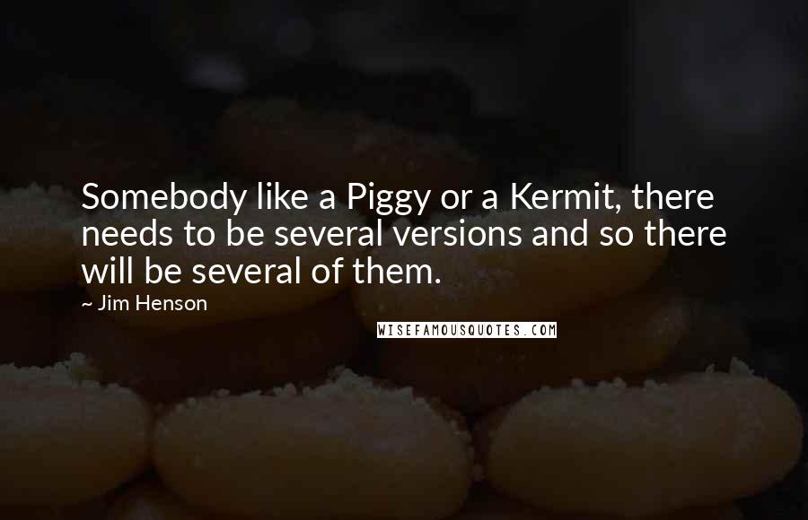 Jim Henson Quotes: Somebody like a Piggy or a Kermit, there needs to be several versions and so there will be several of them.