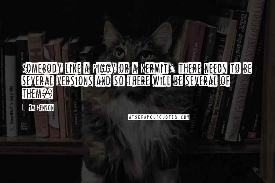 Jim Henson Quotes: Somebody like a Piggy or a Kermit, there needs to be several versions and so there will be several of them.