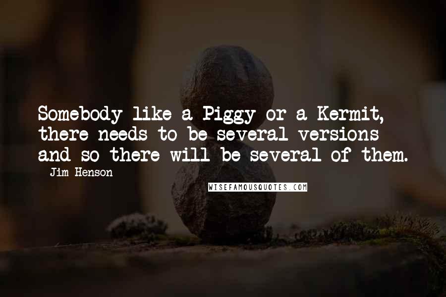 Jim Henson Quotes: Somebody like a Piggy or a Kermit, there needs to be several versions and so there will be several of them.