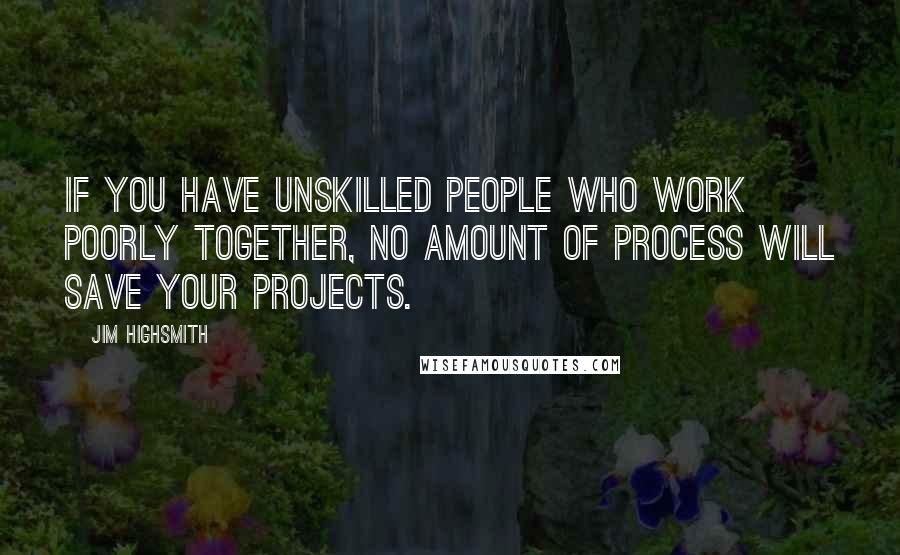 Jim Highsmith Quotes: If you have unskilled people who work poorly together, no amount of process will save your projects.