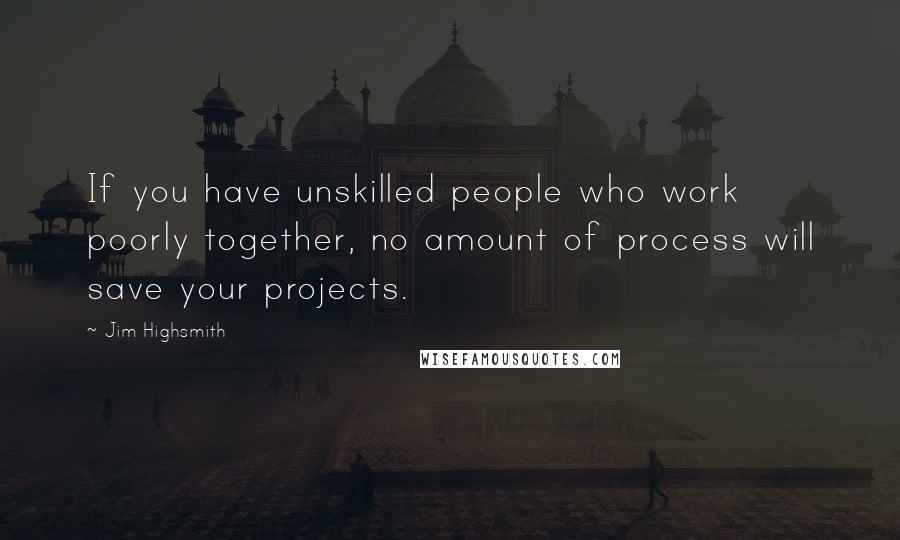 Jim Highsmith Quotes: If you have unskilled people who work poorly together, no amount of process will save your projects.