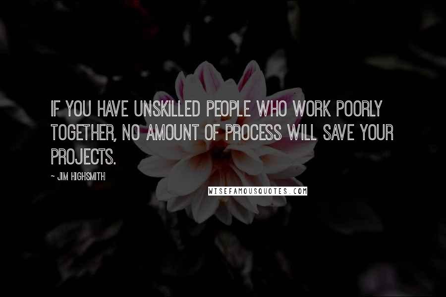 Jim Highsmith Quotes: If you have unskilled people who work poorly together, no amount of process will save your projects.