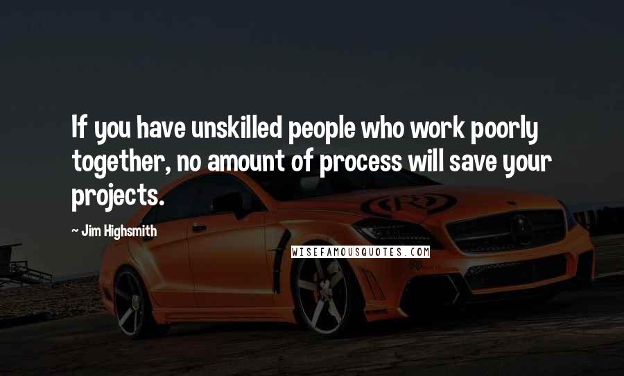 Jim Highsmith Quotes: If you have unskilled people who work poorly together, no amount of process will save your projects.