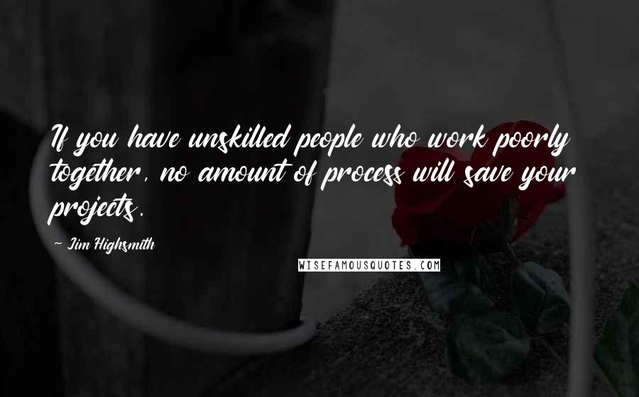 Jim Highsmith Quotes: If you have unskilled people who work poorly together, no amount of process will save your projects.