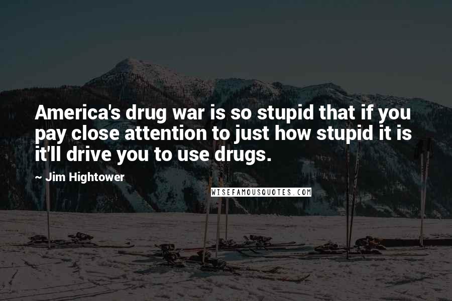 Jim Hightower Quotes: America's drug war is so stupid that if you pay close attention to just how stupid it is it'll drive you to use drugs.