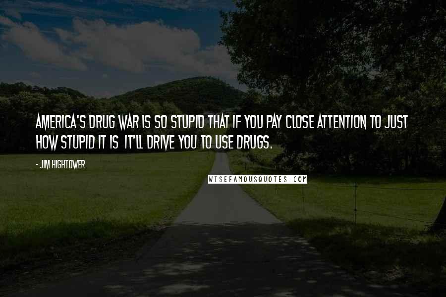 Jim Hightower Quotes: America's drug war is so stupid that if you pay close attention to just how stupid it is it'll drive you to use drugs.