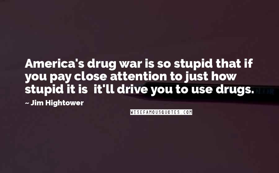 Jim Hightower Quotes: America's drug war is so stupid that if you pay close attention to just how stupid it is it'll drive you to use drugs.