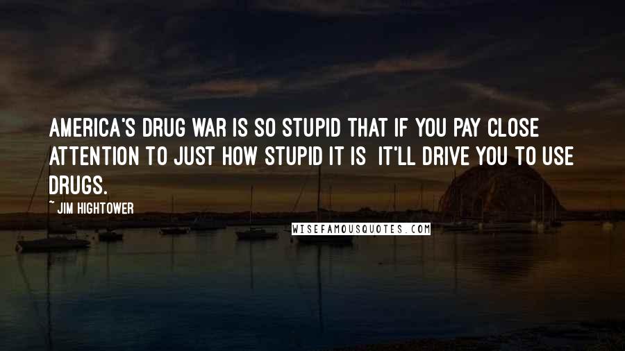 Jim Hightower Quotes: America's drug war is so stupid that if you pay close attention to just how stupid it is it'll drive you to use drugs.