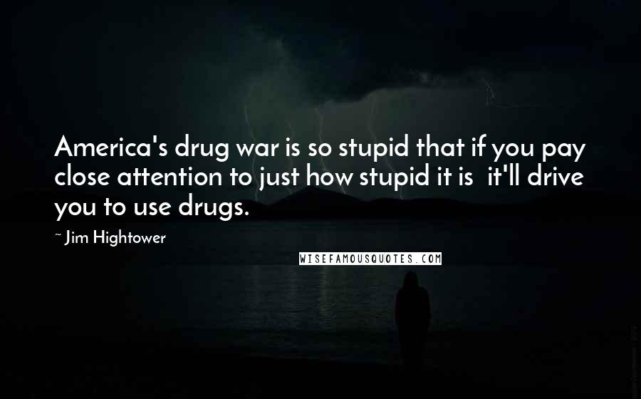 Jim Hightower Quotes: America's drug war is so stupid that if you pay close attention to just how stupid it is  it'll drive you to use drugs.