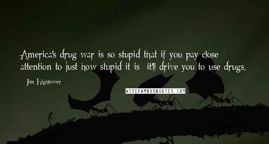 Jim Hightower Quotes: America's drug war is so stupid that if you pay close attention to just how stupid it is it'll drive you to use drugs.