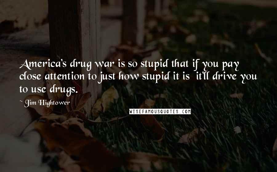 Jim Hightower Quotes: America's drug war is so stupid that if you pay close attention to just how stupid it is it'll drive you to use drugs.