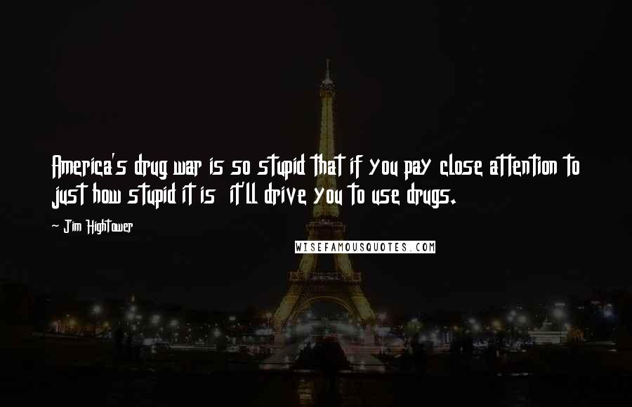 Jim Hightower Quotes: America's drug war is so stupid that if you pay close attention to just how stupid it is it'll drive you to use drugs.