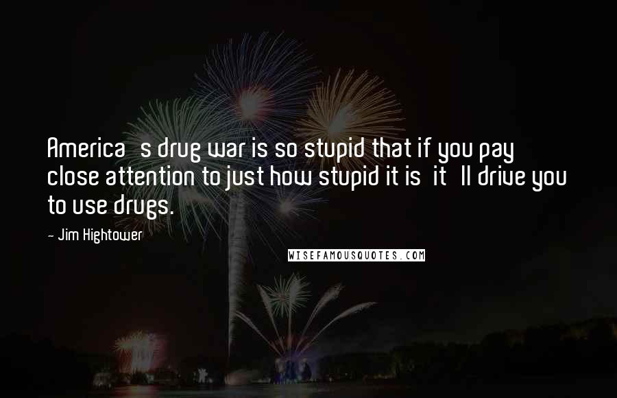 Jim Hightower Quotes: America's drug war is so stupid that if you pay close attention to just how stupid it is it'll drive you to use drugs.