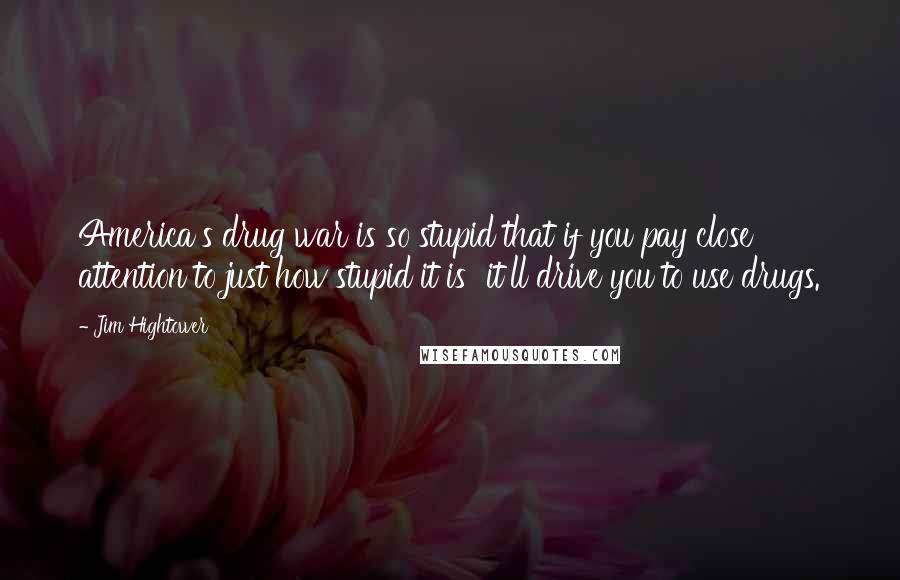 Jim Hightower Quotes: America's drug war is so stupid that if you pay close attention to just how stupid it is  it'll drive you to use drugs.
