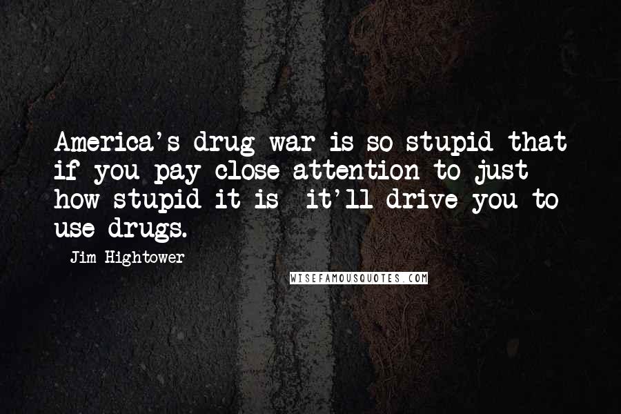 Jim Hightower Quotes: America's drug war is so stupid that if you pay close attention to just how stupid it is  it'll drive you to use drugs.