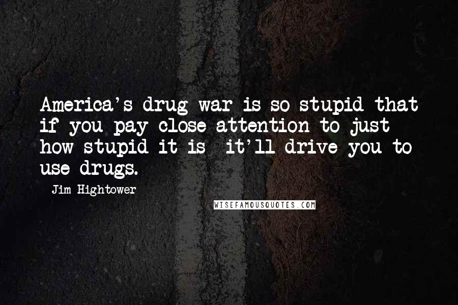 Jim Hightower Quotes: America's drug war is so stupid that if you pay close attention to just how stupid it is it'll drive you to use drugs.