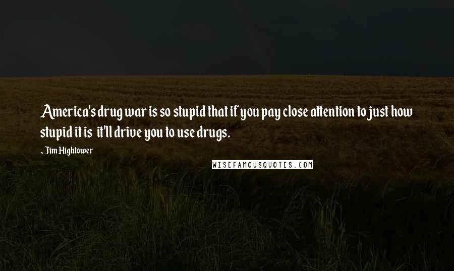 Jim Hightower Quotes: America's drug war is so stupid that if you pay close attention to just how stupid it is it'll drive you to use drugs.
