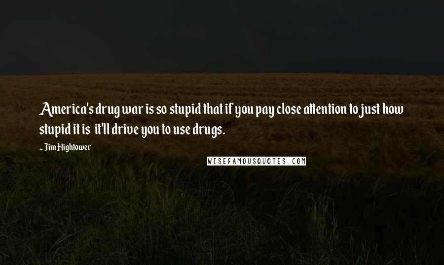 Jim Hightower Quotes: America's drug war is so stupid that if you pay close attention to just how stupid it is  it'll drive you to use drugs.