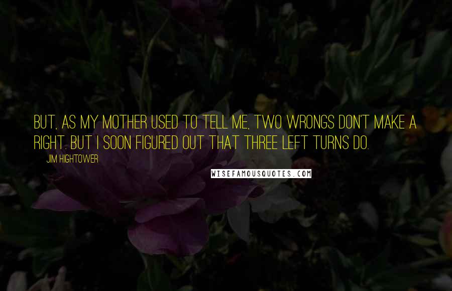 Jim Hightower Quotes: But, as my mother used to tell me, two wrongs don't make a right. But I soon figured out that three left turns do.