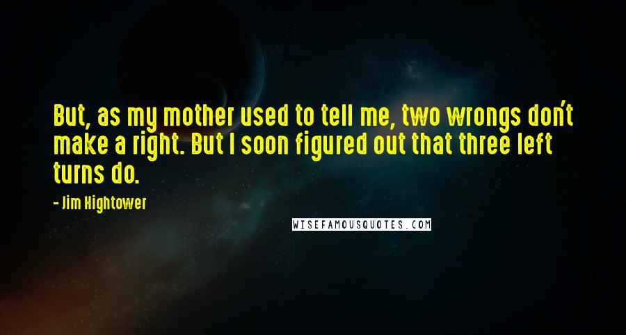 Jim Hightower Quotes: But, as my mother used to tell me, two wrongs don't make a right. But I soon figured out that three left turns do.