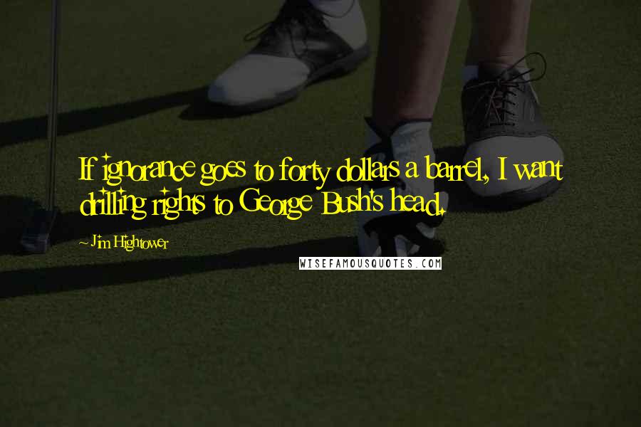 Jim Hightower Quotes: If ignorance goes to forty dollars a barrel, I want drilling rights to George Bush's head.